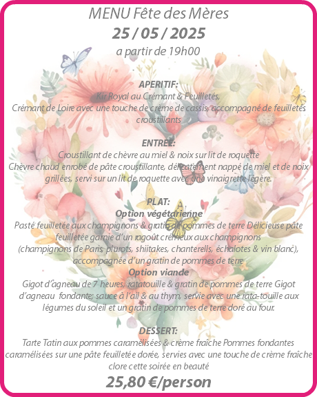 MENU Fête des Mères 25 / 05 / 2025 a partir de 19h00 APERITIF: Kir Royal au Crémant & Feuilletés, Crémant de Loire avec une touche de crème de cassis, accompagné de feuilletés croustillants ENTREE: Croustillant de chèvre au miel & noix sur lit de roquette Chèvre chaud enrobé de pâte croustillante, délicatement nappé de miel et de noix grillées, servi sur un lit de roquette avec une vinaigrette légère. PLAT: Option végétarienne Pasté feuilletée aux champignons & gratin de pommes de terre Délicieuse pâte feuilletée garnie d‘un ragoût crémeux aux champignons (champignons de Paris, plurots, shiitakes, chanterells, échalotes & vin blanc), accompagnée d’un gratin de pommes de terre Option viande Gigot d’agneau de 7 heures, ratatouille & gratin de pommes de terre Gigot d’agneau fondante; sauce à l‘ail & au thym, servie avec une rata-touille aux légumes du soleil et un gratin de pommes de terre doré au four. DESSERT: Tarte Tatin aux pommes caramélisées & crème fraîche Pommes fondantes caramélisées sur une pâte feuilletée dorée, servies avec une touche de crème fraîche clore cette soirée en beauté 25,80 €/person