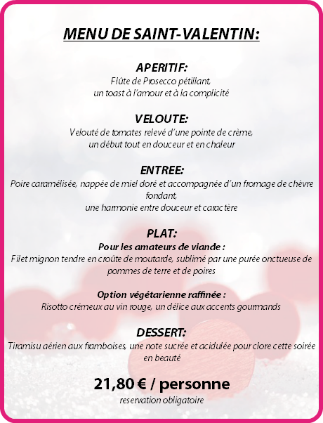  MENU DE SAINT-VALENTIN: APERITIF: Flûte de Prosecco pétillant, un toast à l’amour et à la complicité VELOUTE: Velouté de tomates relevé d’une pointe de crème, un début tout en douceur et en chaleur ENTREE: Poire caramélisée, nappée de miel doré et accompagnée d’un fromage de chèvre fondant, une harmonie entre douceur et caractère PLAT: Pour les amateurs de viande : Filet mignon tendre en croûte de moutarde, sublimé par une purée onctueuse de pommes de terre et de poires Option végétarienne raffinée : Risotto crémeux au vin rouge, un délice aux accents gourmands DESSERT: Tiramisu aérien aux framboises, une note sucrée et acidulée pour clore cette soirée en beauté 21,80 € / personne reservation obligatoire 