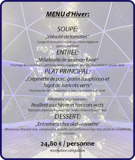  MENU d'Hiver: SOUPE: „Velouté de tomates“ Soupe de tomates onctueuse, crème légère et pain croustillant ENTREE: „Millefeuille de saumon fumé“ Fromage frais au basilic, petits légumes croquants, pain de mie malté et salade verte PLAT PRINCIPAL: „Crépinette de porc, gratin dauphinois et fagot de haricots verts“ Pommes de terre fondantes, crème et emmental gratiné Alternative végétarienne : Feuilleté au chèvre et haricots verts Pâtisserie dorée au fromage de chèvre et haricots verts frais DESSERT: „Entremets chocolat–noisette“ Mousse au chocolat noir, crémeux à la noisette, croustillant au chocolat, éclats de noisettes et d’amandes 24,80 € / personne réservation obligatoire 