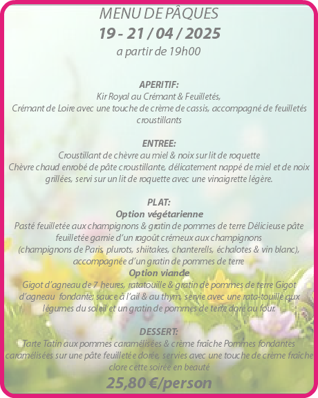 MENU DE PÂQUES 19 - 21 / 04 / 2025 a partir de 19h00 APERITIF: Kir Royal au Crémant & Feuilletés, Crémant de Loire avec une touche de crème de cassis, accompagné de feuilletés croustillants ENTREE: Croustillant de chèvre au miel & noix sur lit de roquette Chèvre chaud enrobé de pâte croustillante, délicatement nappé de miel et de noix grillées, servi sur un lit de roquette avec une vinaigrette légère. PLAT: Option végétarienne Pasté feuilletée aux champignons & gratin de pommes de terre Délicieuse pâte feuilletée garnie d‘un ragoût crémeux aux champignons (champignons de Paris, plurots, shiitakes, chanterells, échalotes & vin blanc), accompagnée d’un gratin de pommes de terre Option viande Gigot d’agneau de 7 heures, ratatouille & gratin de pommes de terre Gigot d’agneau fondante; sauce à l‘ail & au thym, servie avec une rata-touille aux légumes du soleil et un gratin de pommes de terre doré au four. DESSERT: Tarte Tatin aux pommes caramélisées & crème fraîche Pommes fondantes caramélisées sur une pâte feuilletée dorée, servies avec une touche de crème fraîche clore cette soirée en beauté 25,80 €/person