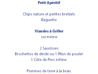 Petit Apéritif Chips nature et petites bretzels Baguette Viandes à Griller soi même 2 Saucisses Brochettes de dinde ou 1 Pilon de poulet 1 Côte de Porc échine Pommes de terre à la brais