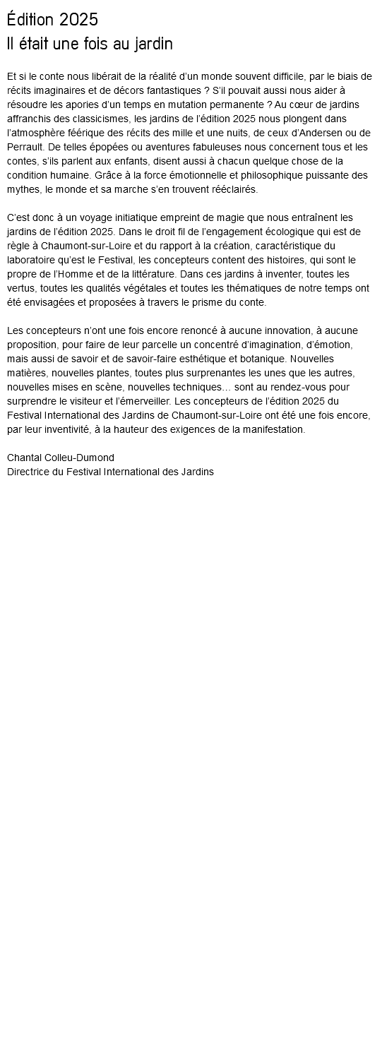 Édition 2025 Il était une fois au jardin Et si le conte nous libérait de la réalité d’un monde souvent difficile, par le biais de récits imaginaires et de décors fantastiques ? S’il pouvait aussi nous aider à résoudre les apories d’un temps en mutation permanente ? Au cœur de jardins affranchis des classicismes, les jardins de l’édition 2025 nous plongent dans l’atmosphère féérique des récits des mille et une nuits, de ceux d’Andersen ou de Perrault. De telles épopées ou aventures fabuleuses nous concernent tous et les contes, s’ils parlent aux enfants, disent aussi à chacun quelque chose de la condition humaine. Grâce à la force émotionnelle et philosophique puissante des mythes, le monde et sa marche s’en trouvent rééclairés. C’est donc à un voyage initiatique empreint de magie que nous entraînent les jardins de l’édition 2025. Dans le droit fil de l’engagement écologique qui est de règle à Chaumont-sur-Loire et du rapport à la création, caractéristique du laboratoire qu’est le Festival, les concepteurs content des histoires, qui sont le propre de l’Homme et de la littérature. Dans ces jardins à inventer, toutes les vertus, toutes les qualités végétales et toutes les thématiques de notre temps ont été envisagées et proposées à travers le prisme du conte. Les concepteurs n’ont une fois encore renoncé à aucune innovation, à aucune proposition, pour faire de leur parcelle un concentré d’imagination, d’émotion, mais aussi de savoir et de savoir-faire esthétique et botanique. Nouvelles matières, nouvelles plantes, toutes plus surprenantes les unes que les autres, nouvelles mises en scène, nouvelles techniques… sont au rendez-vous pour surprendre le visiteur et l’émerveiller. Les concepteurs de l’édition 2025 du Festival International des Jardins de Chaumont-sur-Loire ont été une fois encore, par leur inventivité, à la hauteur des exigences de la manifestation. Chantal Colleu-Dumond Directrice du Festival International des Jardins 